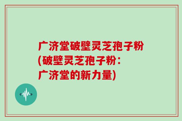 广济堂破壁灵芝孢子粉(破壁灵芝孢子粉： 广济堂的新力量)