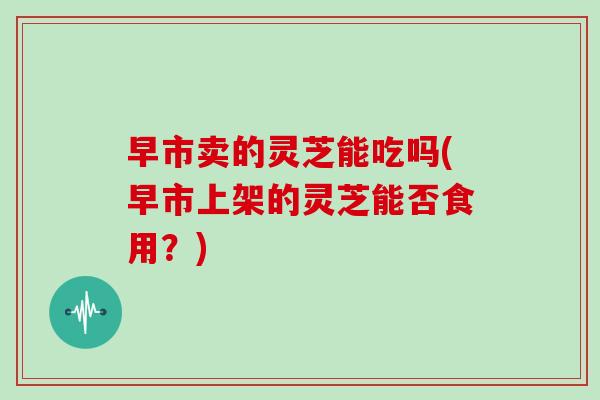 早市卖的灵芝能吃吗(早市上架的灵芝能否食用？)