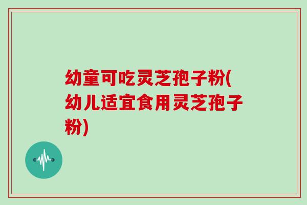 幼童可吃灵芝孢子粉(幼儿适宜食用灵芝孢子粉)