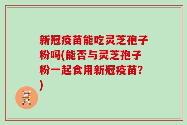 新冠疫苗能吃灵芝孢子粉吗(能否与灵芝孢子粉一起食用新冠疫苗?)-第1张图片-灵芝大师 新冠疫苗能吃灵芝孢子粉吗(能否与灵芝孢子粉一起食用新冠疫苗?)-第1张图片-灵芝大师