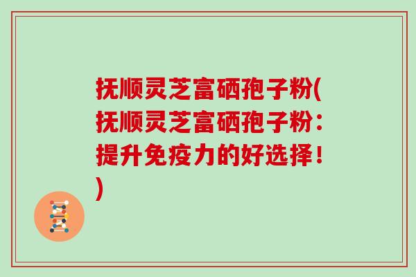 抚顺灵芝富硒孢子粉(抚顺灵芝富硒孢子粉：提升免疫力的好选择！)