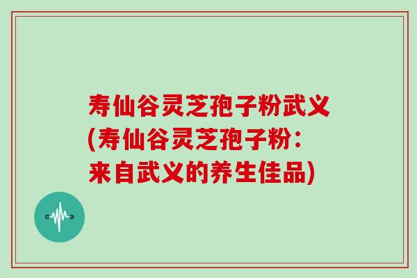 寿仙谷灵芝孢子粉武义(寿仙谷灵芝孢子粉：来自武义的养生佳品)
