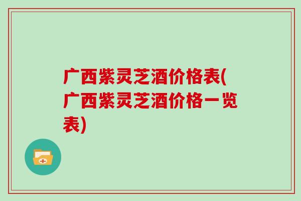 广西紫灵芝酒价格表(广西紫灵芝酒价格一览表)