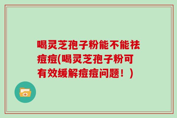 喝灵芝孢子粉能不能祛痘痘(喝灵芝孢子粉可有效缓解痘痘问题！)