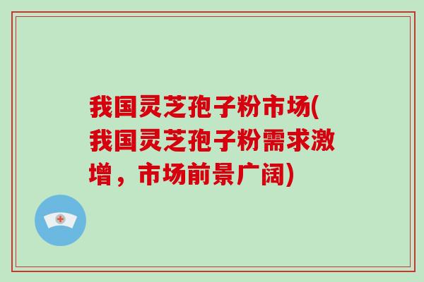我国灵芝孢子粉市场(我国灵芝孢子粉需求激增，市场前景广阔)