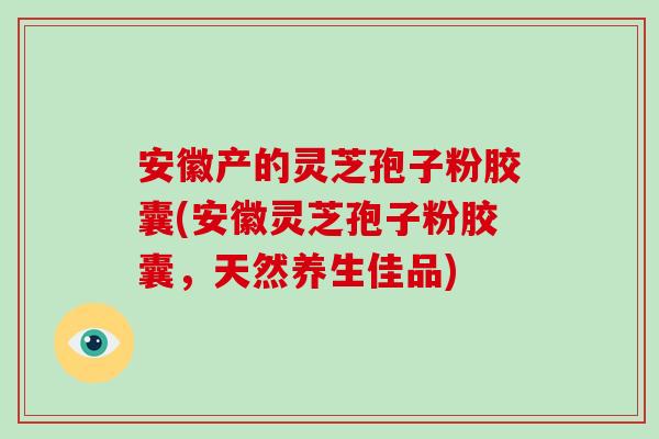 安徽产的灵芝孢子粉胶囊(安徽灵芝孢子粉胶囊，天然养生佳品)