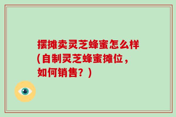 摆摊卖灵芝蜂蜜怎么样(自制灵芝蜂蜜摊位，如何销售？)