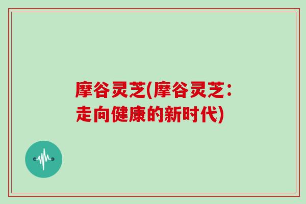 摩谷灵芝(摩谷灵芝：走向健康的新时代)