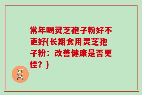 常年喝灵芝孢子粉好不更好(长期食用灵芝孢子粉：改善健康是否更佳？)