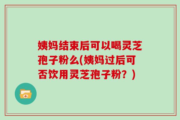 姨妈结束后可以喝灵芝孢子粉么(姨妈过后可否饮用灵芝孢子粉？)