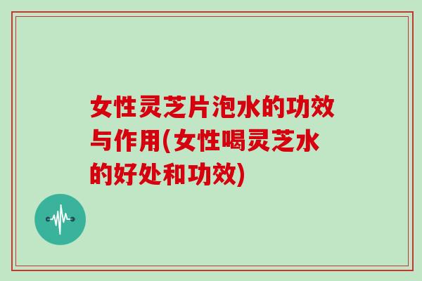 女性灵芝片泡水的功效与作用(女性喝灵芝水的好处和功效)