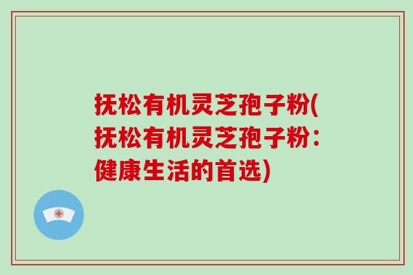 抚松有机灵芝孢子粉(抚松有机灵芝孢子粉：健康生活的首选)