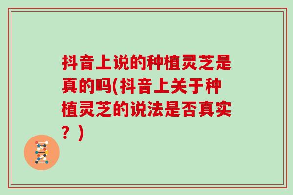 抖音上说的种植灵芝是真的吗(抖音上关于种植灵芝的说法是否真实？)