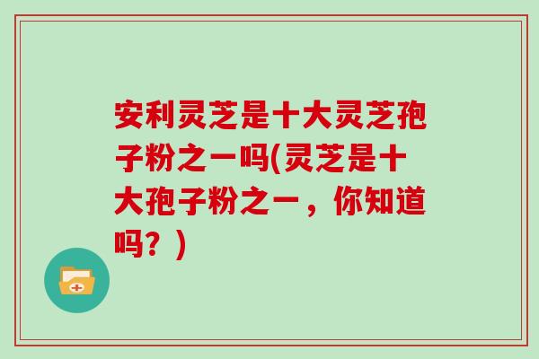 安利灵芝是十大灵芝孢子粉之一吗(灵芝是十大孢子粉之一，你知道吗？)