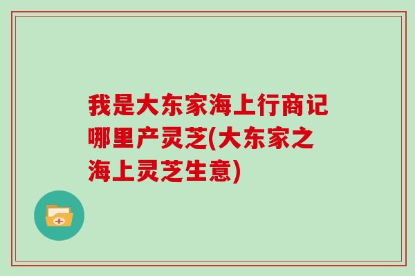 我是大东家海上行商记哪里产灵芝(大东家之海上灵芝生意)