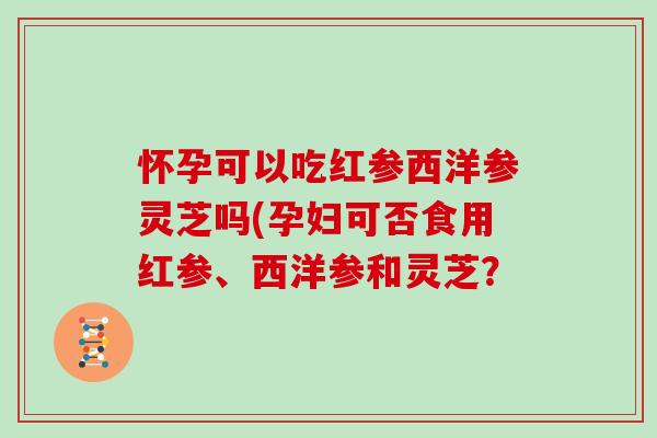 怀孕可以吃红参西洋参灵芝吗(孕妇可否食用红参、西洋参和灵芝？