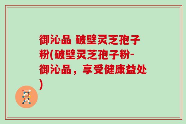 御沁品 破壁灵芝孢子粉(破壁灵芝孢子粉-御沁品，享受健康益处)