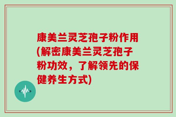 康美兰灵芝孢子粉作用(解密康美兰灵芝孢子粉功效，了解领先的保健养生方式)