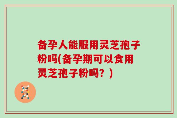 备孕人能服用灵芝孢子粉吗(备孕期可以食用灵芝孢子粉吗？)