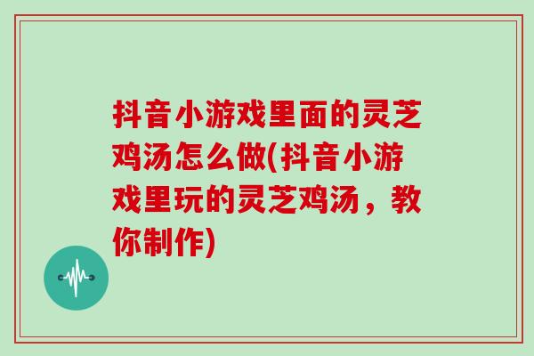 抖音小游戏里面的灵芝鸡汤怎么做(抖音小游戏里玩的灵芝鸡汤，教你制作)