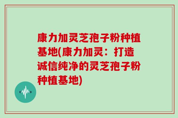 康力加灵芝孢子粉种植基地(康力加灵：打造诚信纯净的灵芝孢子粉种植基地)