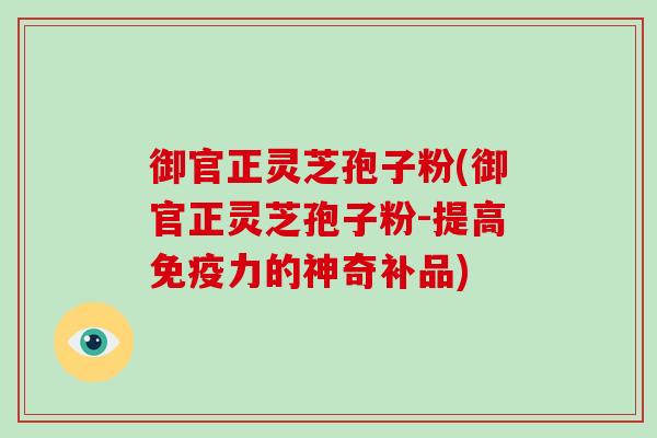 御官正灵芝孢子粉(御官正灵芝孢子粉-提高免疫力的神奇补品)
