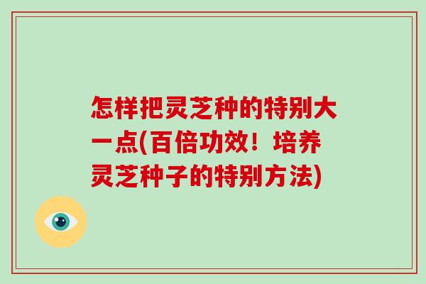 怎样把灵芝种的特别大一点(百倍功效!培养灵芝种子的特别方法)-第1张图片-灵芝大师 怎样把灵芝种的特别大一点(百倍功效!培养灵芝种子的特别方法)-第1张图片-灵芝大师