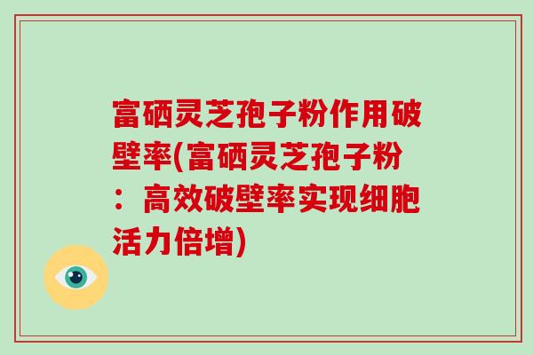 富硒灵芝孢子粉作用破壁率(富硒灵芝孢子粉:高效破壁率实现细胞活力倍增)-第1张图片-灵芝大师 富硒灵芝孢子粉作用破壁率(富硒灵芝孢子粉:高效破壁率实现细胞活力倍增)-第1张图片-灵芝大师