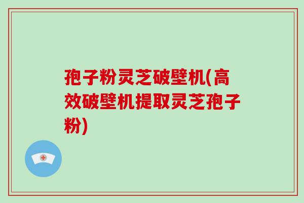 孢子粉灵芝破壁机(高效破壁机提取灵芝孢子粉)