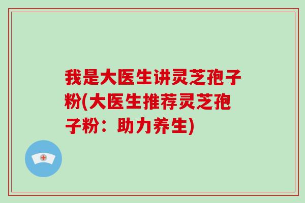 我是大医生讲灵芝孢子粉(大医生推荐灵芝孢子粉：助力养生)