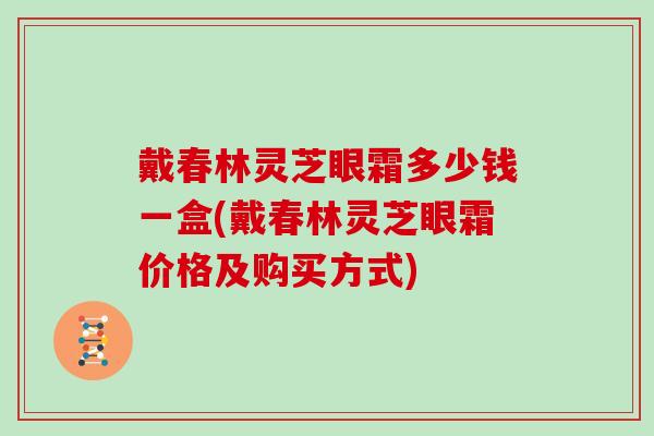 戴春林灵芝眼霜多少钱一盒(戴春林灵芝眼霜价格及购买方式)-第1张图片-灵芝大师 戴春林灵芝眼霜多少钱一盒(戴春林灵芝眼霜价格及购买方式)-第1张图片-灵芝大师