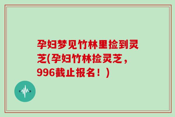 孕妇梦见竹林里捡到灵芝(孕妇竹林捡灵芝，996截止报名！)