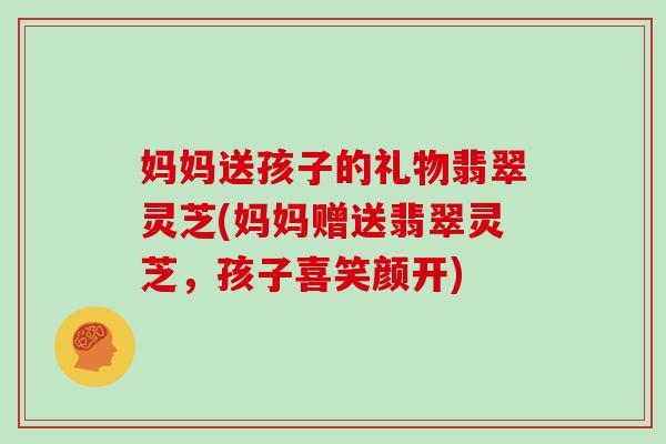 妈妈送孩子的礼物翡翠灵芝(妈妈赠送翡翠灵芝,孩子喜笑颜开)-第1张图片-灵芝大师 妈妈送孩子的礼物翡翠灵芝(妈妈赠送翡翠灵芝,孩子喜笑颜开)-第1张图片-灵芝大师
