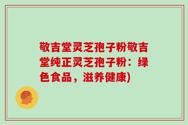 敬吉堂灵芝孢子粉敬吉堂纯正灵芝孢子粉：绿色食品，滋养健康)