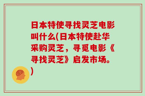 日本特使寻找灵芝电影叫什么(日本特使赴华采购灵芝，寻觅电影《寻找灵芝》启发市场。)