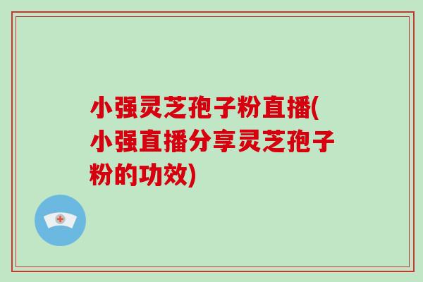 小强灵芝孢子粉直播(小强直播分享灵芝孢子粉的功效)