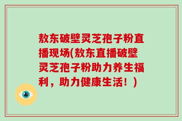 敖东破壁灵芝孢子粉直播现场(敖东直播破壁灵芝孢子粉助力养生福利,助力健康生活!)-第1张图片-灵芝大师 敖东破壁灵芝孢子粉直播现场(敖东直播破壁灵芝孢子粉助力养生福利,助力健康生活!)-第1张图片-灵芝大师