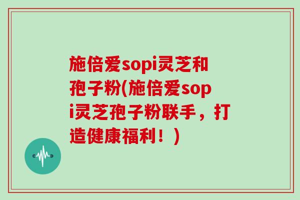 施倍爱sopi灵芝和孢子粉(施倍爱sopi灵芝孢子粉联手,打造健康福利!)-第1张图片-灵芝大师 施倍爱sopi灵芝和孢子粉(施倍爱sopi灵芝孢子粉联手,打造健康福利!)-第1张图片-灵芝大师
