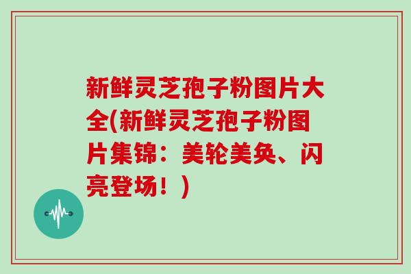 新鲜灵芝孢子粉图片大全(新鲜灵芝孢子粉图片集锦：美轮美奂、闪亮登场！)