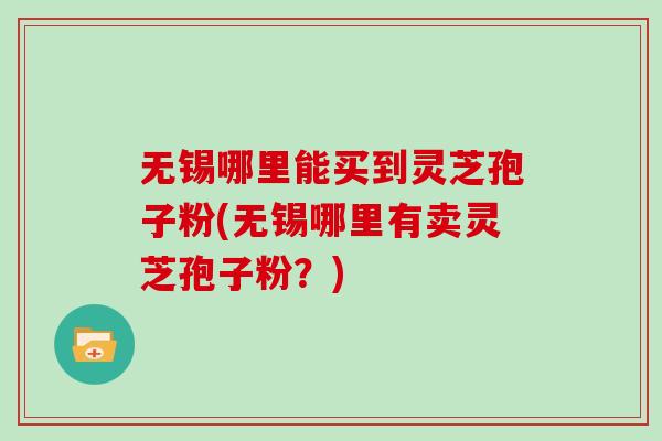 无锡哪里能买到灵芝孢子粉(无锡哪里有卖灵芝孢子粉？)
