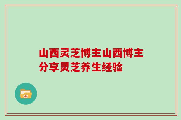 山西灵芝博主山西博主分享灵芝养生经验-第1张图片-灵芝大师 山西灵芝博主山西博主分享灵芝养生经验-第1张图片-灵芝大师