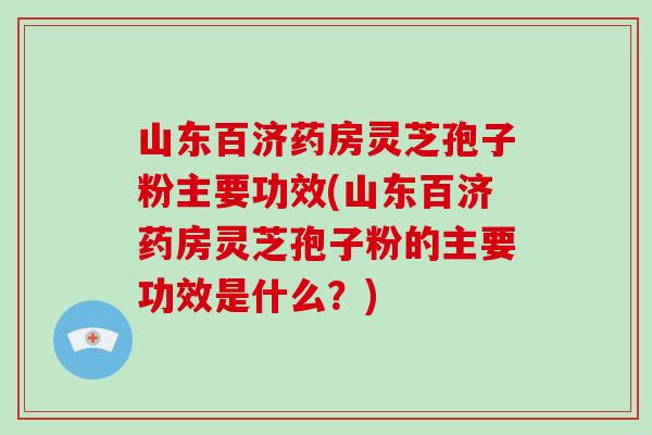 山东百济药房灵芝孢子粉主要功效(山东百济药房灵芝孢子粉的主要功效是什么？)