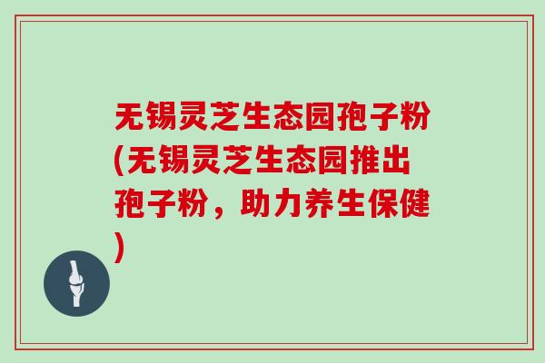 无锡灵芝生态园孢子粉(无锡灵芝生态园推出孢子粉，助力养生保健)