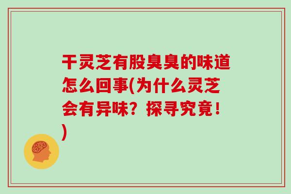 干灵芝有股臭臭的味道怎么回事(为什么灵芝会有异味？探寻究竟！)