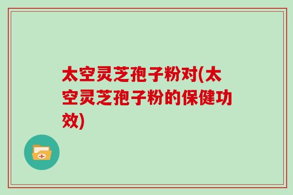 太空灵芝孢子粉对(太空灵芝孢子粉的保健功效)