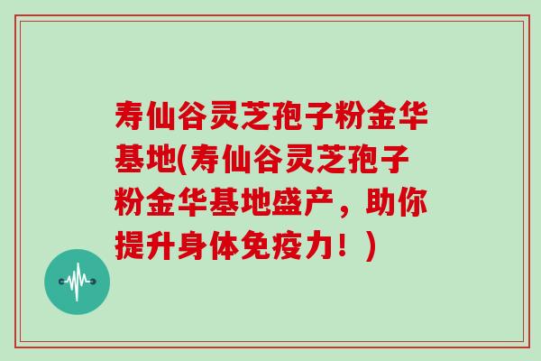 寿仙谷灵芝孢子粉金华基地(寿仙谷灵芝孢子粉金华基地盛产，助你提升身体免疫力！)