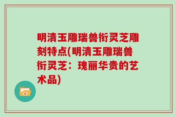 明清玉雕瑞兽衔灵芝雕刻特点(明清玉雕瑞兽衔灵芝：瑰丽华贵的艺术品)