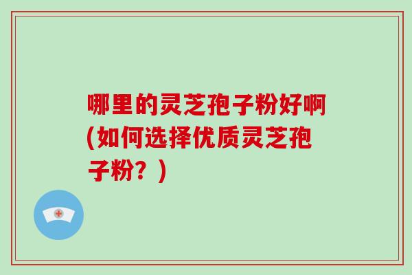 哪里的灵芝孢子粉好啊(如何选择优质灵芝孢子粉？)