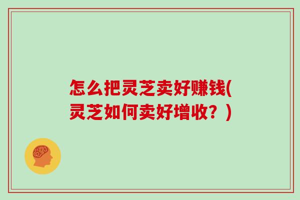 怎么把灵芝卖好赚钱(灵芝如何卖好增收？)