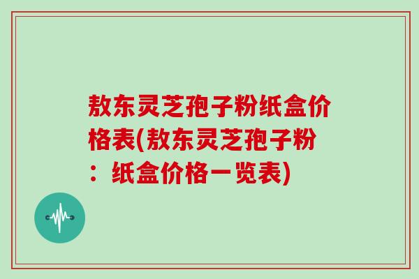 敖东灵芝孢子粉纸盒价格表(敖东灵芝孢子粉：纸盒价格一览表)
